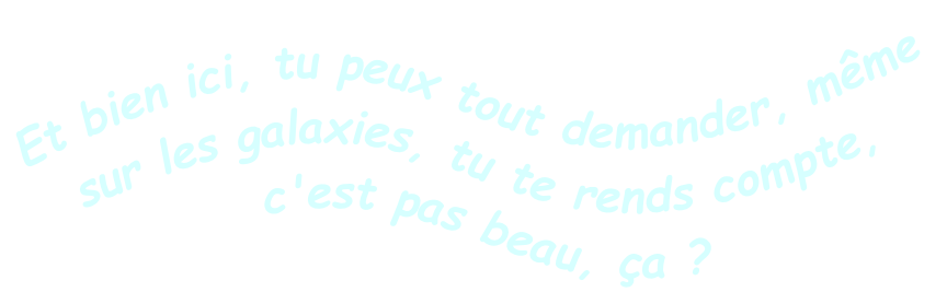 Et bien ici, tu peux tout demander, même sur les galaxies, tu te rends compte, c'est pas beau, ça ?